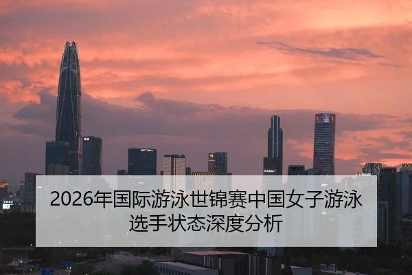 2026年国际游泳世锦赛中国女子游泳选手状态深度分析